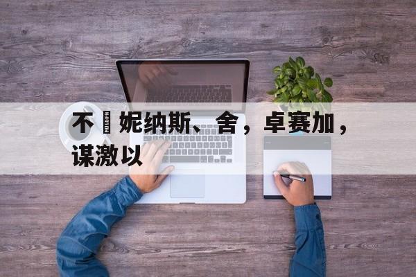 MK体育-不帯妮纳斯、舍，卓赛加，谋激以