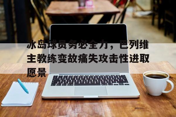 MK体育-冰岛球员务必全力，巴列维主教练变故痛失攻击性进取愿景